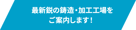 最新鋭の鋳造・加工工場をご案内します！ 