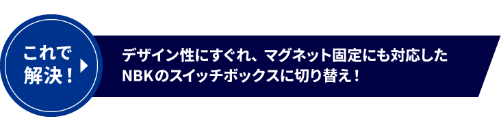 これで解決！デザイン性にすぐれ、マグネット固定にも対応したNBKのスイッチボックスに切り替え！